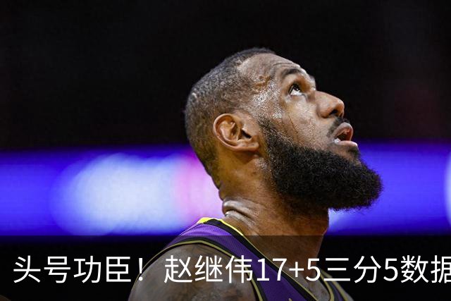 头号功臣！赵继伟17+5三分5数据全队最高 攻传一把抓诠释队长本色